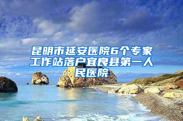 昆明市延安医院6个专家工作站落户宜良县第一人民医院