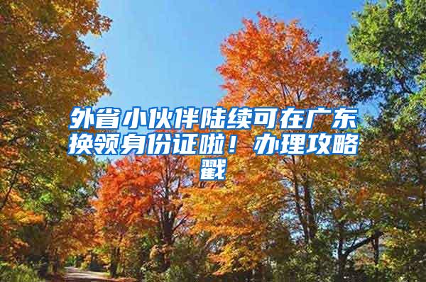 外省小伙伴陆续可在广东换领身份证啦！办理攻略戳