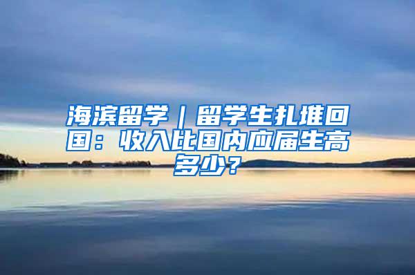 海滨留学｜留学生扎堆回国：收入比国内应届生高多少？