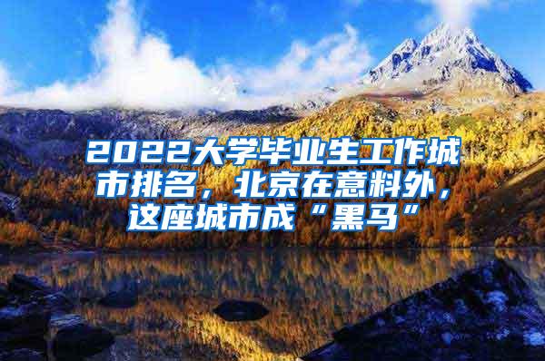 2022大学毕业生工作城市排名，北京在意料外，这座城市成“黑马”