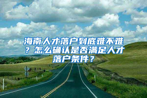 海南人才落户到底难不难？怎么确认是否满足人才落户条件？