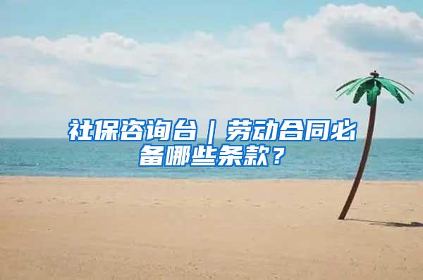 社保咨询台｜劳动合同必备哪些条款？