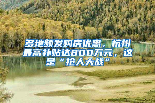 多地频发购房优惠，杭州最高补贴达800万元，这是“抢人大战”