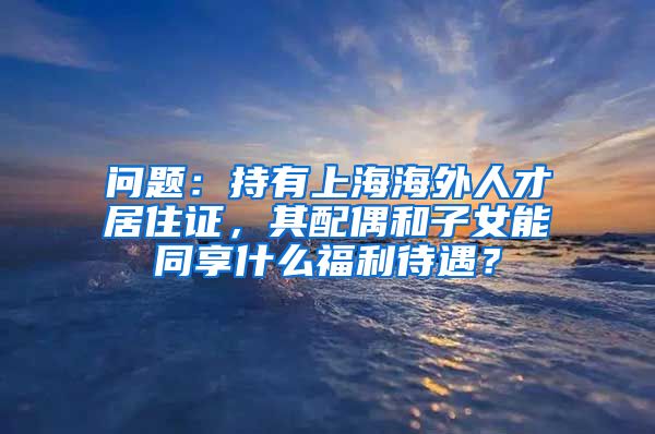 问题：持有上海海外人才居住证，其配偶和子女能同享什么福利待遇？