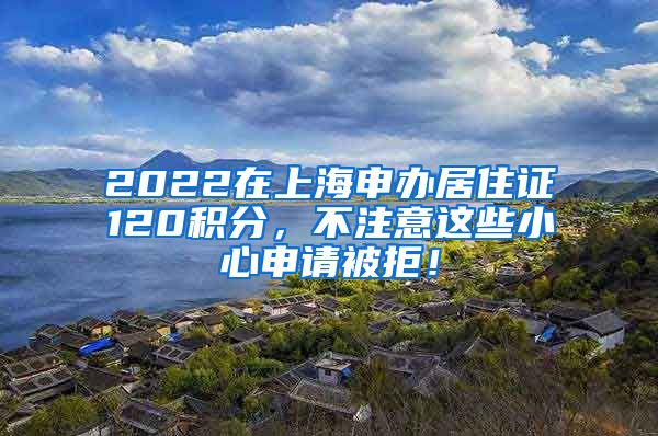 2022在上海申办居住证120积分，不注意这些小心申请被拒！