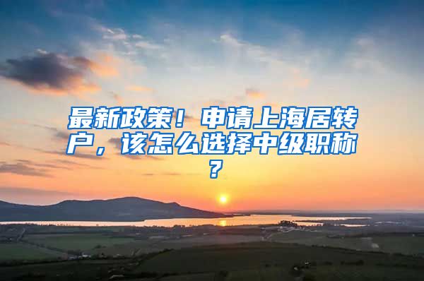 最新政策！申请上海居转户，该怎么选择中级职称？