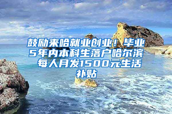 鼓励来哈就业创业！毕业5年内本科生落户哈尔滨 每人月发1500元生活补贴