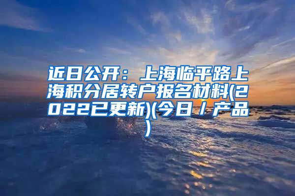 近日公开：上海临平路上海积分居转户报名材料(2022已更新)(今日／产品)