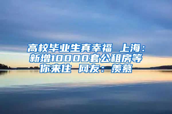 高校毕业生真幸福 上海：新增10000套公租房等你来住 网友：羡慕