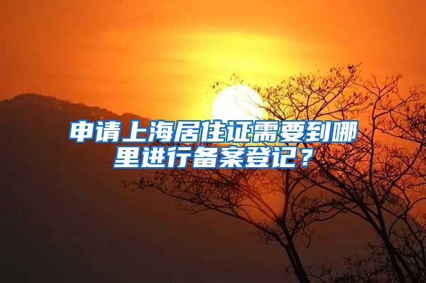 申请上海居住证需要到哪里进行备案登记？