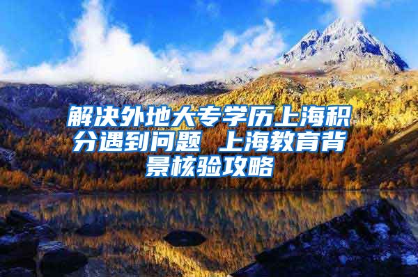 解决外地大专学历上海积分遇到问题 上海教育背景核验攻略