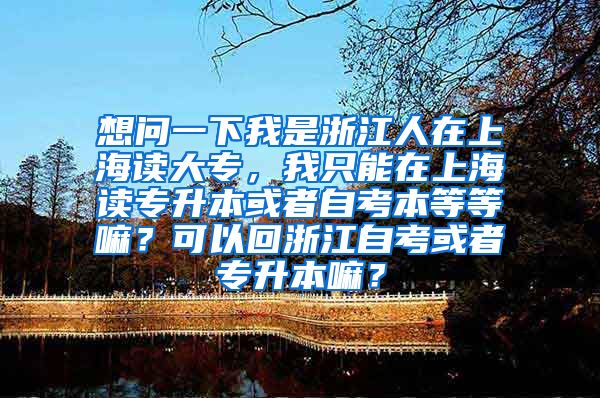想问一下我是浙江人在上海读大专，我只能在上海读专升本或者自考本等等嘛？可以回浙江自考或者专升本嘛？