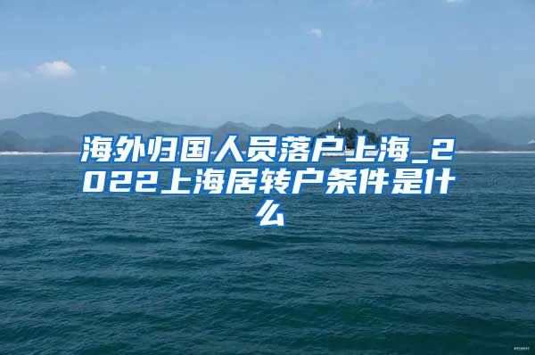 海外归国人员落户上海_2022上海居转户条件是什么