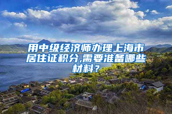 用中级经济师办理上海市居住证积分,需要准备哪些材料？