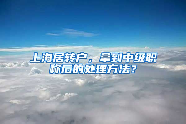 上海居转户，拿到中级职称后的处理方法？