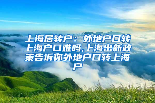 上海居转户：外地户口转上海户口难吗,上海出新政策告诉你外地户口转上海户