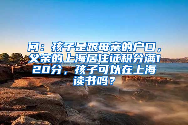 问：孩子是跟母亲的户口，父亲的上海居住证积分满120分，孩子可以在上海读书吗？