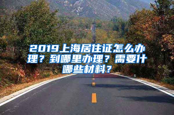 2019上海居住证怎么办理？到哪里办理？需要什哪些材料？