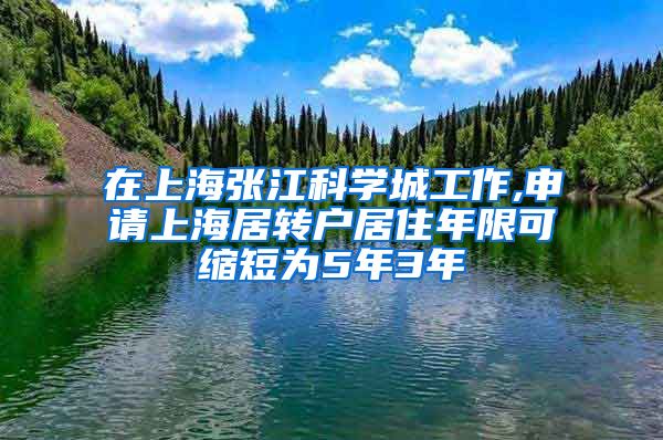 在上海张江科学城工作,申请上海居转户居住年限可缩短为5年3年