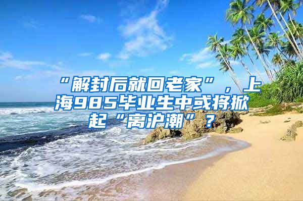 “解封后就回老家”，上海985毕业生中或将掀起“离沪潮”？