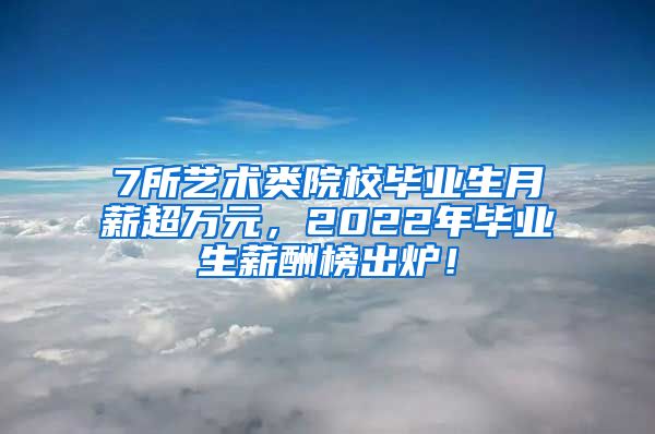 7所艺术类院校毕业生月薪超万元，2022年毕业生薪酬榜出炉！