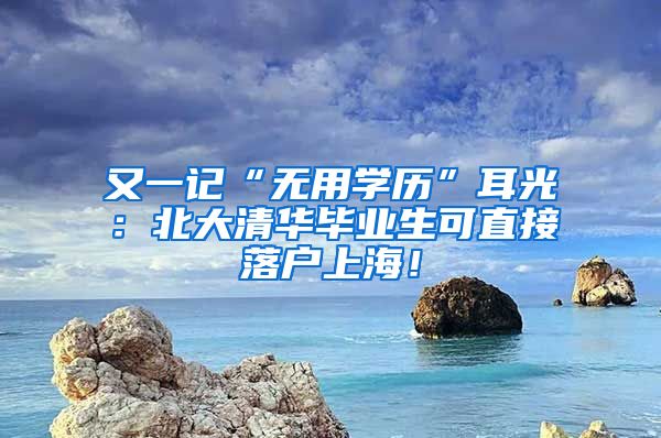 又一记“无用学历”耳光：北大清华毕业生可直接落户上海！