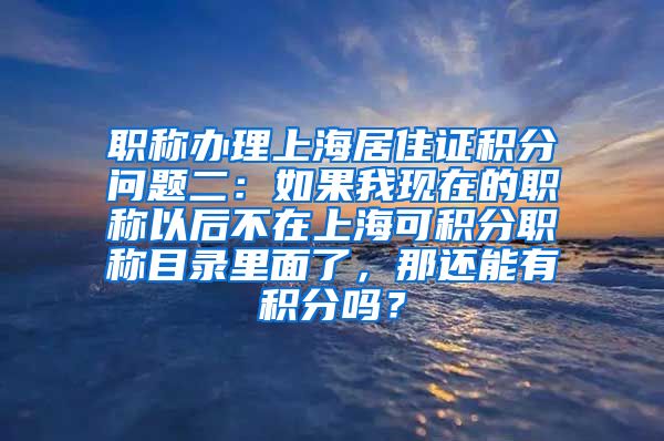职称办理上海居住证积分问题二：如果我现在的职称以后不在上海可积分职称目录里面了，那还能有积分吗？
