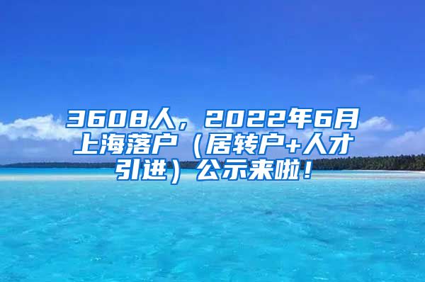3608人，2022年6月上海落户（居转户+人才引进）公示来啦！