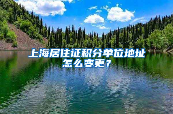 上海居住证积分单位地址怎么变更？