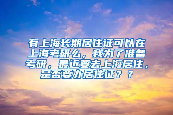有上海长期居住证可以在上海考研么，我为了准备考研，最近要去上海居住，是否要办居住证？？