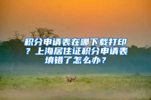 积分申请表在哪下载打印？上海居住证积分申请表填错了怎么办？
