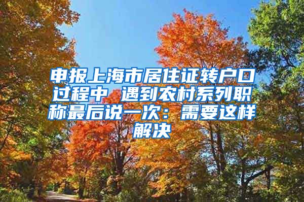 申报上海市居住证转户口过程中 遇到农村系列职称最后说一次：需要这样解决