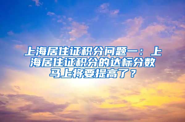 上海居住证积分问题一：上海居住证积分的达标分数马上将要提高了？