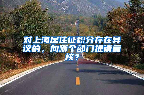 对上海居住证积分存在异议的，向哪个部门提请复核？