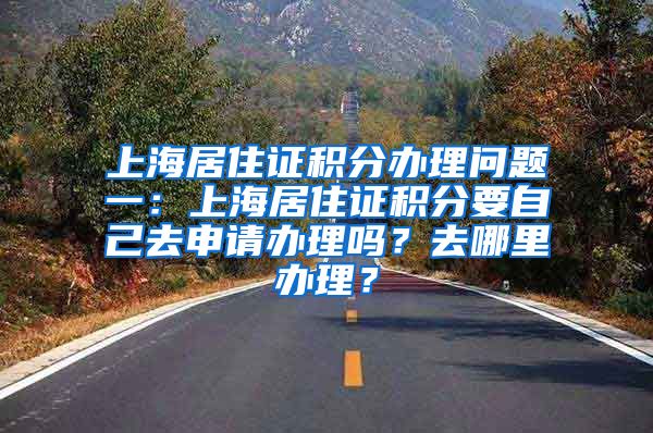 上海居住证积分办理问题一：上海居住证积分要自己去申请办理吗？去哪里办理？