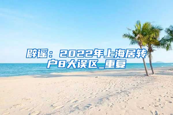 辟谣：2022年上海居转户8大误区_重复