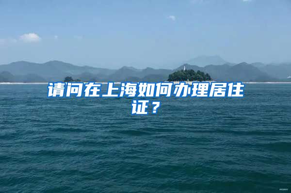 请问在上海如何办理居住证？