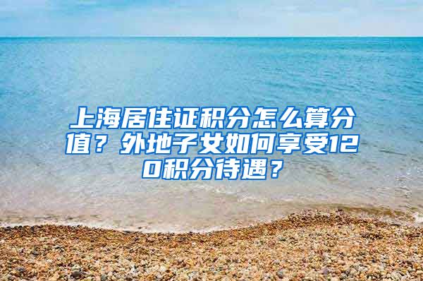 上海居住证积分怎么算分值？外地子女如何享受120积分待遇？