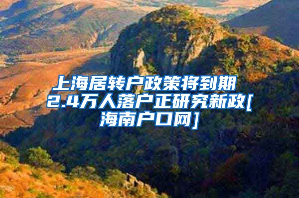 上海居转户政策将到期 2.4万人落户正研究新政[海南户口网]