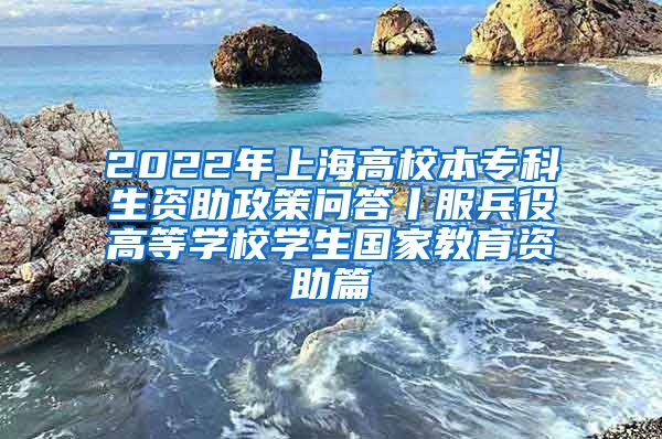 2022年上海高校本专科生资助政策问答丨服兵役高等学校学生国家教育资助篇