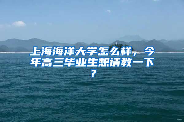 上海海洋大学怎么样，今年高三毕业生想请教一下？