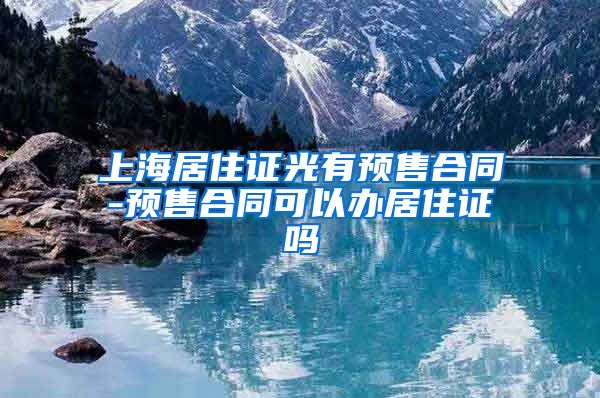 上海居住证光有预售合同-预售合同可以办居住证吗