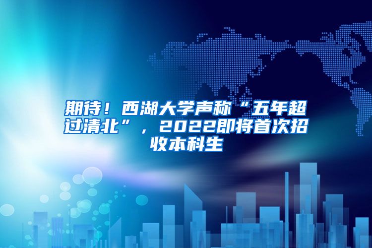 期待！西湖大学声称“五年超过清北”，2022即将首次招收本科生