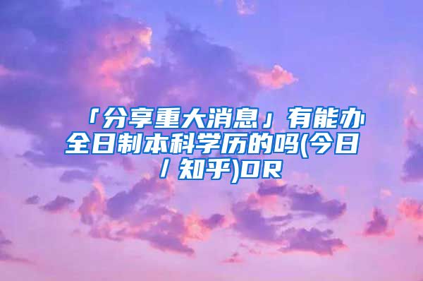 「分享重大消息」有能办全日制本科学历的吗(今日／知乎)DR