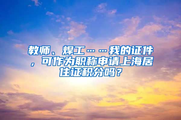 教师、焊工……我的证件，可作为职称申请上海居住证积分吗？