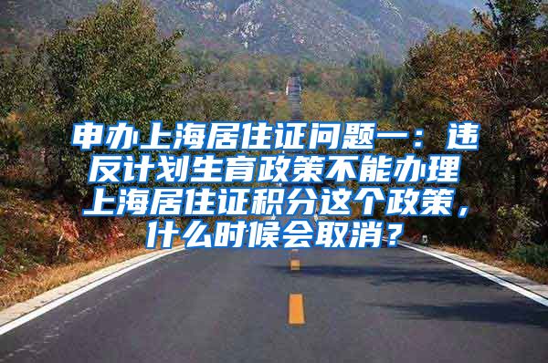 申办上海居住证问题一：违反计划生育政策不能办理上海居住证积分这个政策，什么时候会取消？