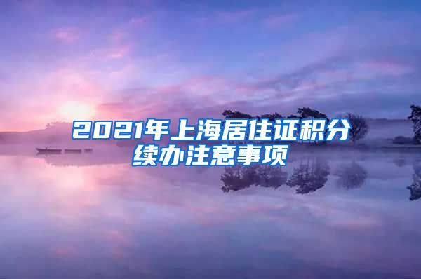 2021年上海居住证积分续办注意事项