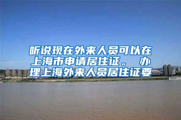 听说现在外来人员可以在上海市申请居住证。 办理上海外来人员居住证要