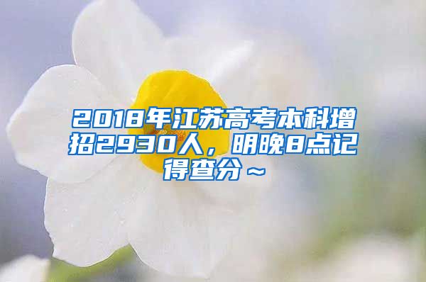 2018年江苏高考本科增招2930人，明晚8点记得查分～