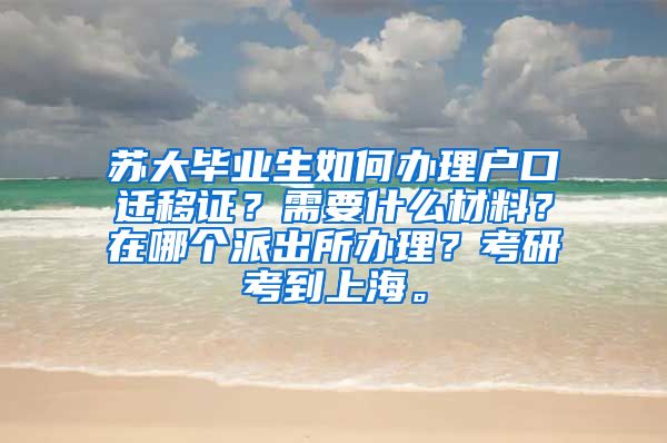 苏大毕业生如何办理户口迁移证？需要什么材料？在哪个派出所办理？考研考到上海。